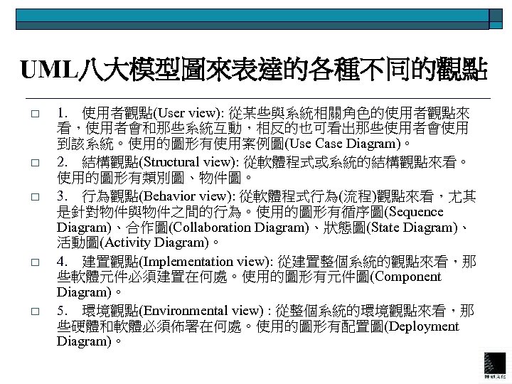 UML八大模型圖來表達的各種不同的觀點 o o o 1. 使用者觀點(User view): 從某些與系統相關角色的使用者觀點來 看，使用者會和那些系統互動，相反的也可看出那些使用者會使用 到該系統。使用的圖形有使用案例圖(Use Case Diagram)。 2. 結構觀點(Structural