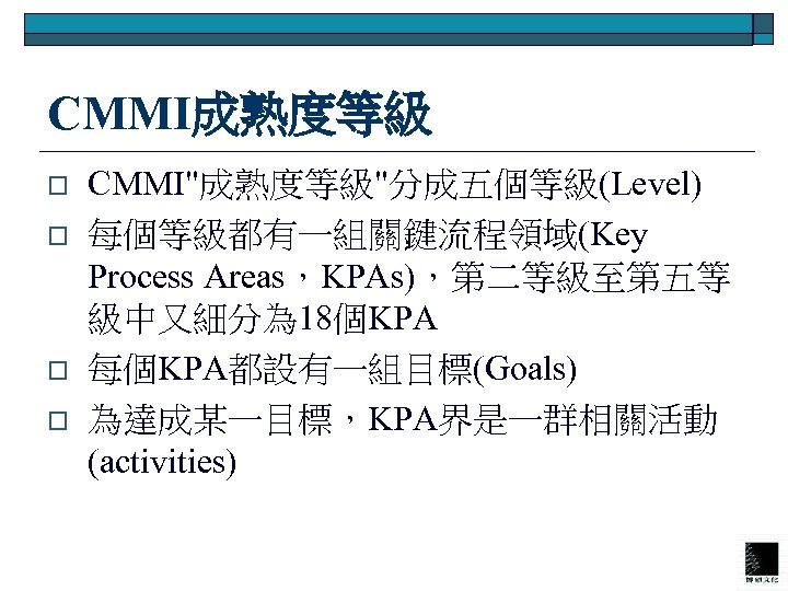 CMMI成熟度等級 o o CMMI"成熟度等級"分成五個等級(Level) 每個等級都有一組關鍵流程領域(Key Process Areas，KPAs)，第二等級至第五等 級中又細分為 18個KPA 每個KPA都設有一組目標(Goals) 為達成某一目標，KPA界是一群相關活動 (activities) 