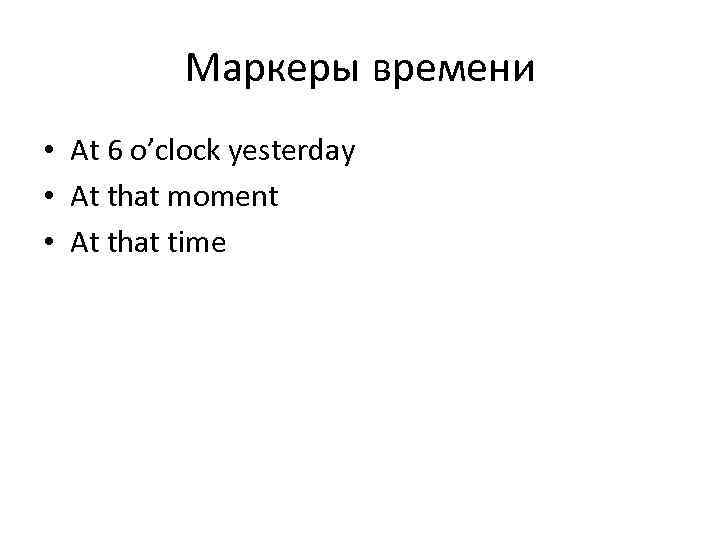 Маркеры времени • At 6 o’clock yesterday • At that moment • At that