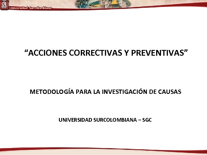 “ACCIONES CORRECTIVAS Y PREVENTIVAS” METODOLOGÍA PARA LA INVESTIGACIÓN DE CAUSAS UNIVERSIDAD SURCOLOMBIANA – SGC