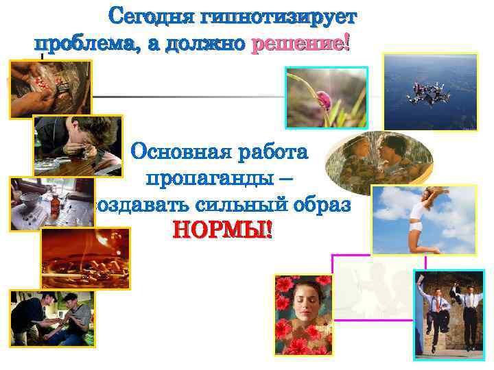 Сегодня гипнотизирует проблема, а должно решение! Основная работа пропаганды – создавать сильный образ НОРМЫ!