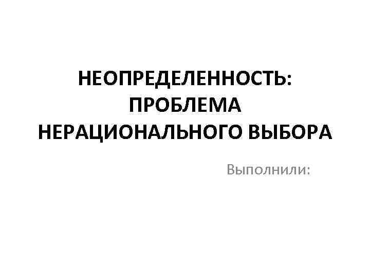 НЕОПРЕДЕЛЕННОСТЬ: ПРОБЛЕМА НЕРАЦИОНАЛЬНОГО ВЫБОРА Выполнили: 