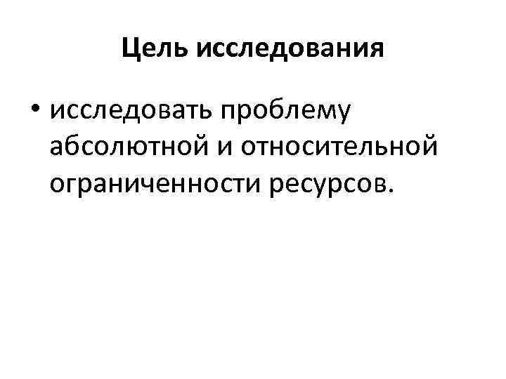 Цель исследования • исследовать проблему абсолютной и относительной ограниченности ресурсов. 