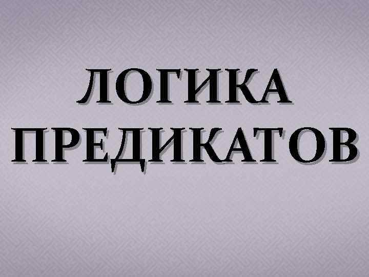 ЛОГИКА ПРЕДИКАТОВ 