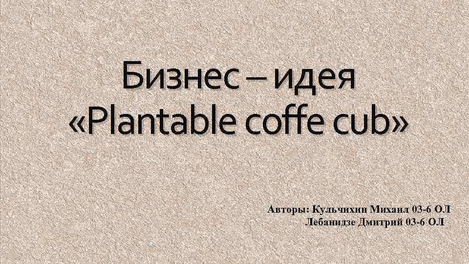 Бизнес – идея «Plantable coffe cub» Авторы: Кульчихин Михаил 03 -6 ОЛ Лебанидзе Дмитрий