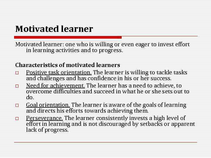 Motivated learner: one who is willing or even eager to invest effort in learning