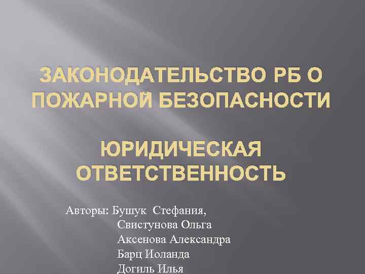 ЗАКОНОДАТЕЛЬСТВО РБ О ПОЖАРНОЙ БЕЗОПАСНОСТИ ЮРИДИЧЕСКАЯ ОТВЕТСТВЕННОСТЬ Авторы: Бушук Стефания, Свистунова Ольга Аксенова Александра