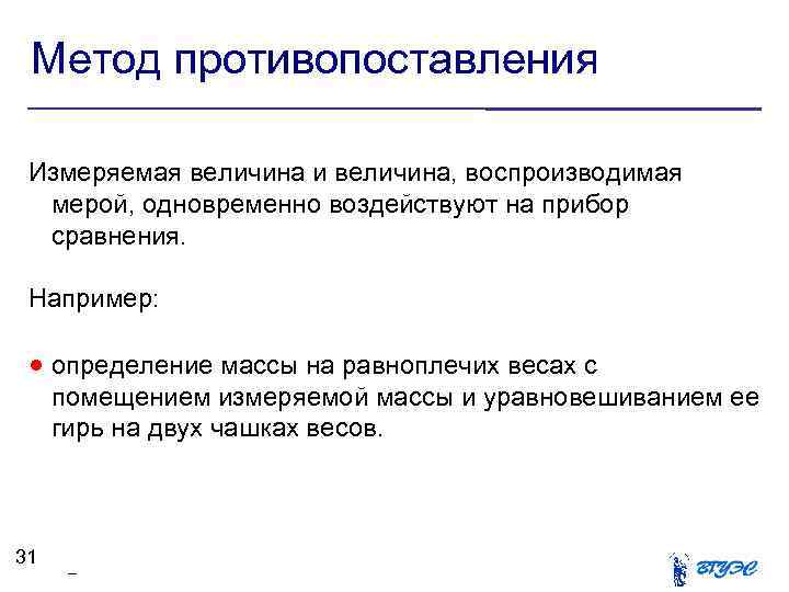 Метод противопоставления Измеряемая величина и величина, воспроизводимая мерой, одновременно воздействуют на прибор сравнения. Например: