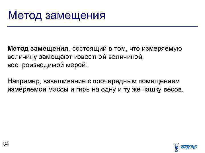 Метод замещения, состоящий в том, что измеряемую величину замещают известной величиной, воспроизводимой мерой. Например,