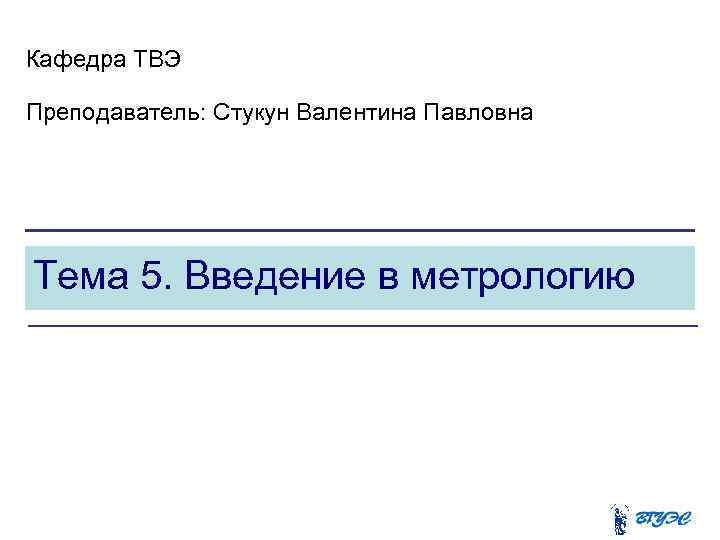 Кафедра ТВЭ Преподаватель: Стукун Валентина Павловна Тема 5. Введение в метрологию 