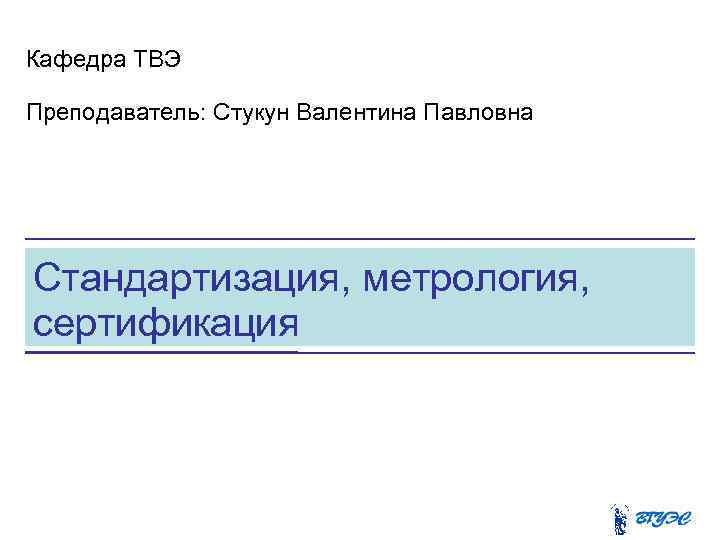 Кафедра ТВЭ Преподаватель: Стукун Валентина Павловна Стандартизация, метрология, сертификация 