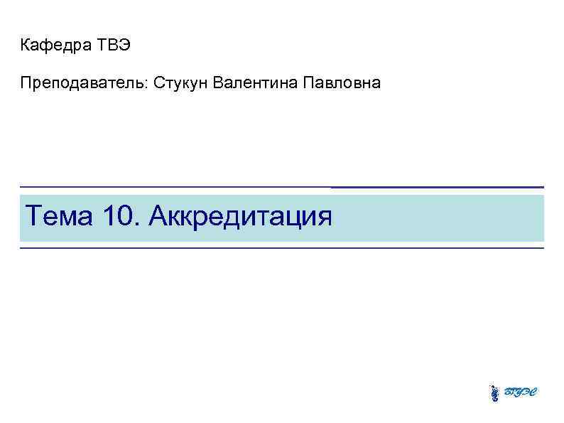 Кафедра ТВЭ Преподаватель: Стукун Валентина Павловна Тема 10. Аккредитация 
