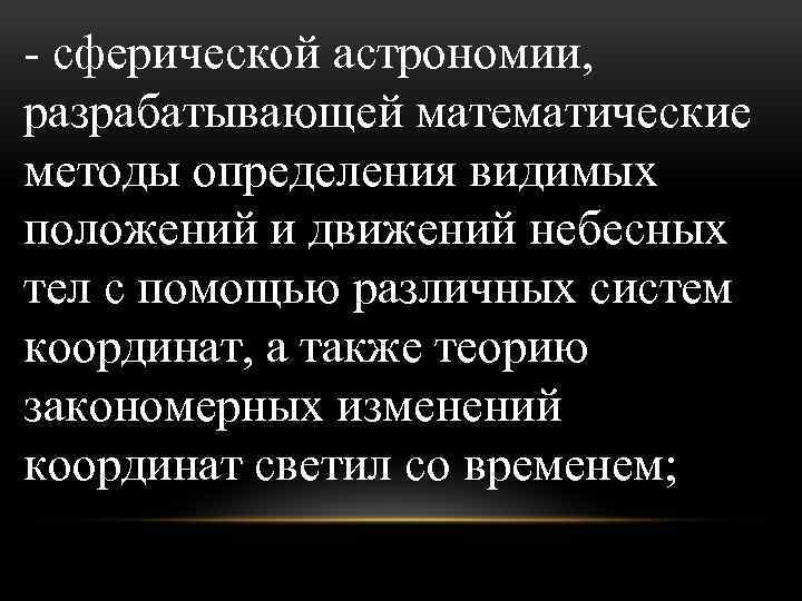 - сферической астрономии, разрабатывающей математические методы определения видимых положений и движений небесных тел с