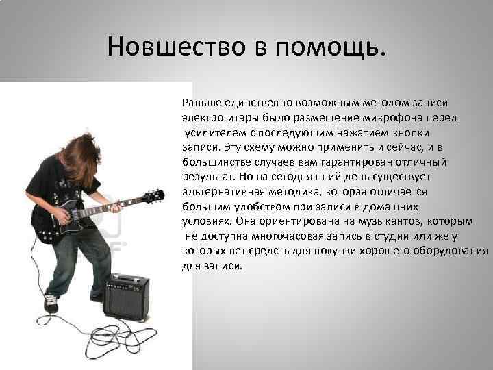 Новшество в помощь. Раньше единственно возможным методом записи электрогитары было размещение микрофона перед усилителем