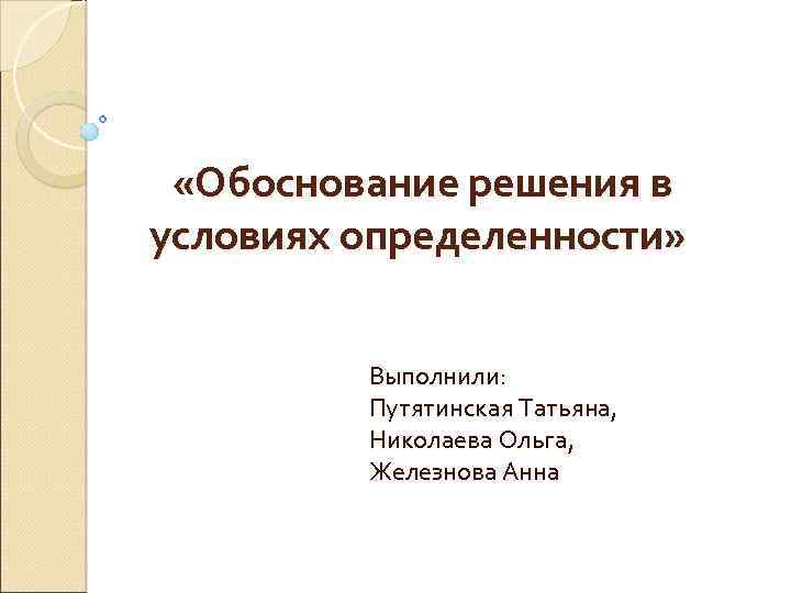  «Обоснование решения в условиях определенности» Выполнили: Путятинская Татьяна, Николаева Ольга, Железнова Анна 