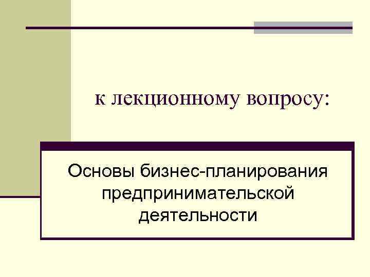 к лекционному вопросу: Основы бизнес-планирования предпринимательской деятельности 