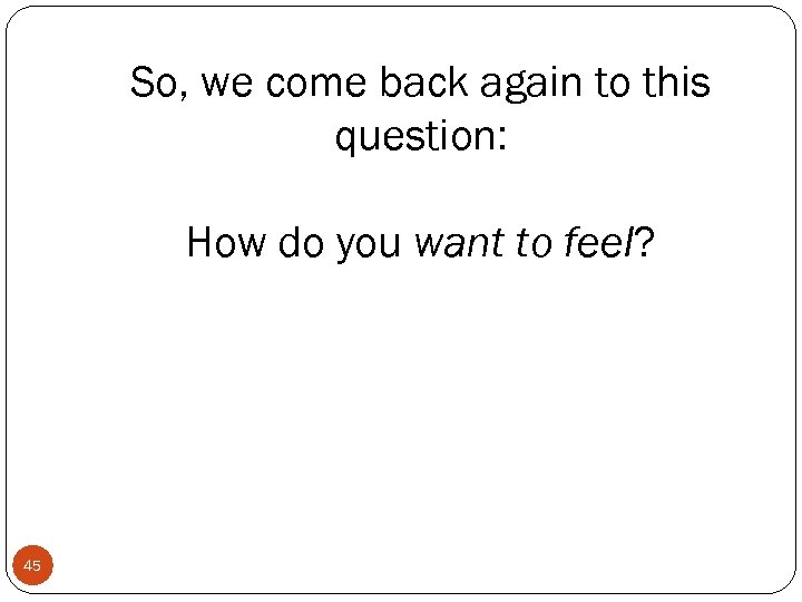 So, we come back again to this question: How do you want to feel?