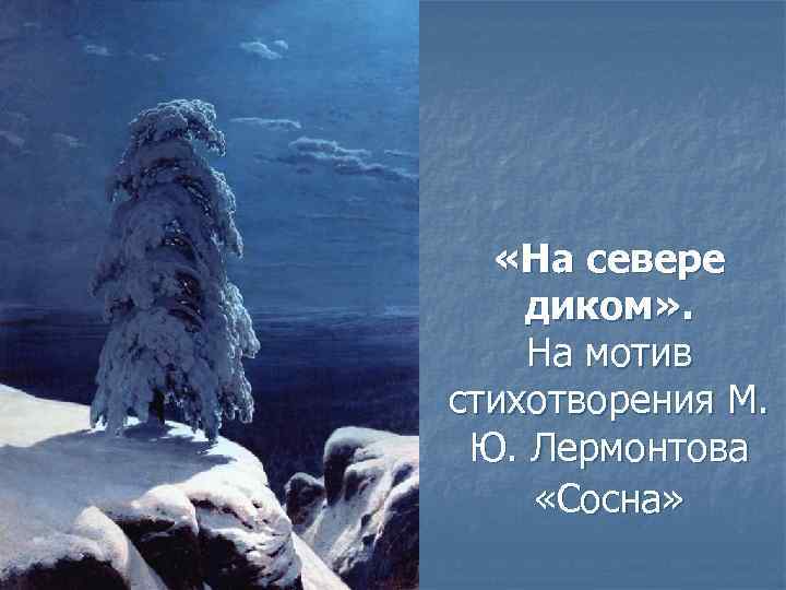  «На севере диком» . На мотив стихотворения М. Ю. Лермонтова «Сосна» 