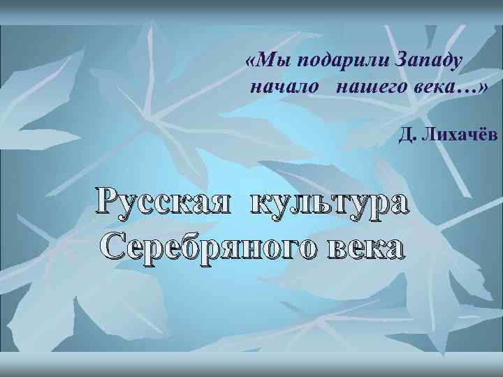  «Мы подарили Западу начало нашего века…» Д. Лихачёв Русская культура Серебряного века 