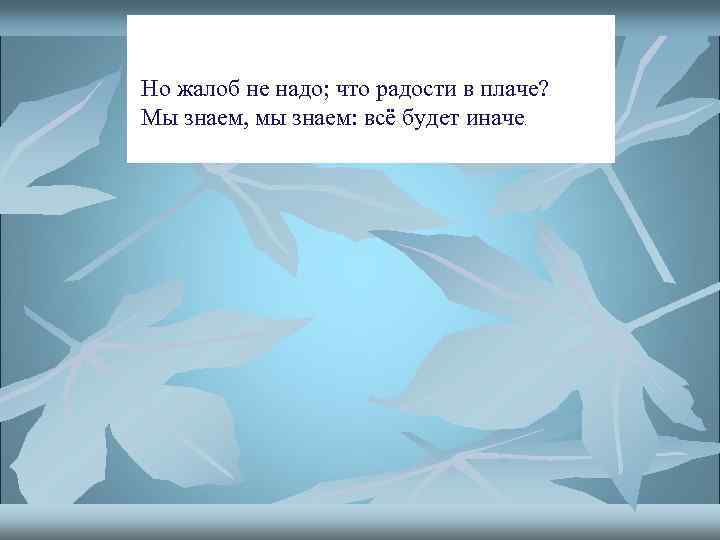 Но жалоб не надо; что радости в плаче? Мы знаем, мы знаем: всё будет