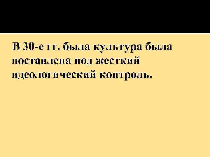  В 30 -е гг. была культура была поставлена под жесткий идеологический контроль. 