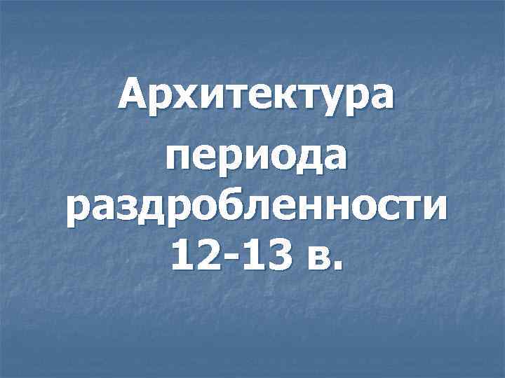 Архитектура периода раздробленности 12 -13 в. 