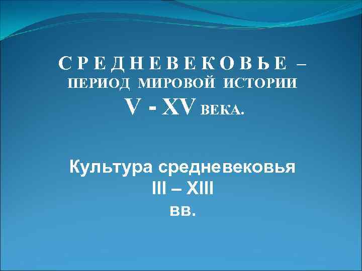 СРЕДНЕВЕКОВЬЕ – ПЕРИОД МИРОВОЙ ИСТОРИИ V - XV ВЕКА. Культура средневековья III – ХIII
