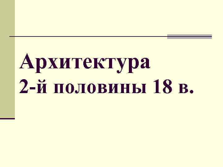 Архитектура 2 -й половины 18 в. 