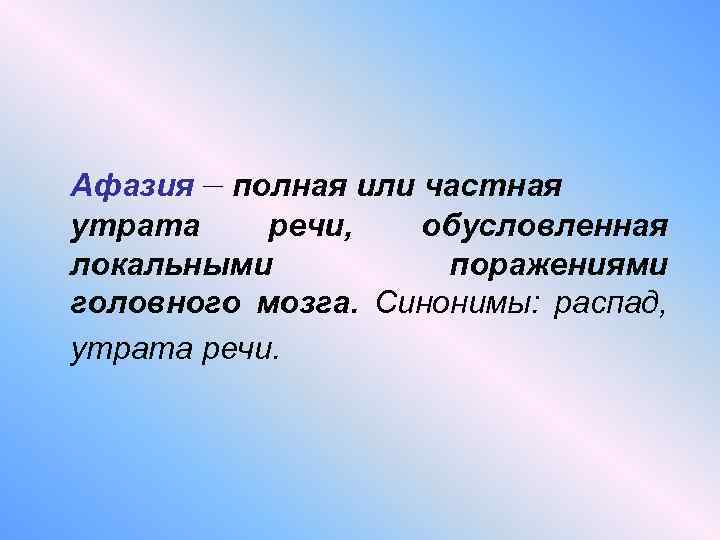 Афазия – полная или частная утрата речи, обусловленная локальными поражениями головного мозга. Синонимы: распад,