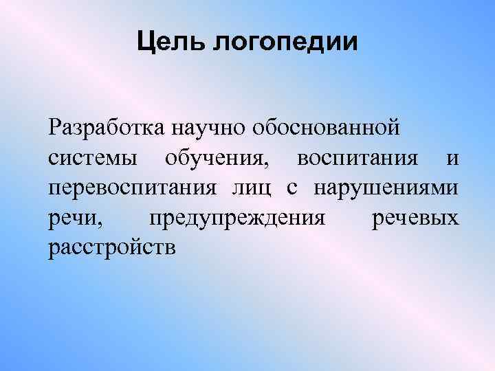 Цель логопедии Разработка научно обоснованной системы обучения, воспитания и перевоспитания лиц с нарушениями речи,