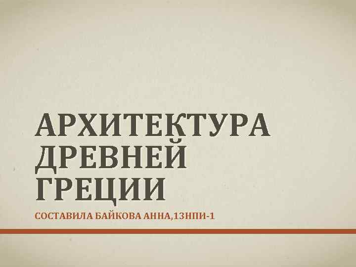 АРХИТЕКТУРА ДРЕВНЕЙ ГРЕЦИИ СОСТАВИЛА БАЙКОВА АННА, 13 НПИ 1 