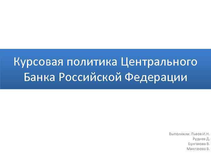 Курсовая политика Центрального Банка Российской Федерации Выполнили: Львов И. Н. Руднев Д. Булгакова В.