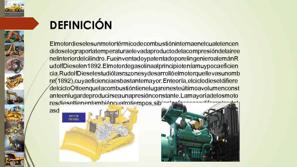 DEFINICIÓN Elmotordieselesunmotortérmicodecombustióninternaenelcualelencen didoselograporlatemperaturaelevadaproductodelacompresióndelairee nelinteriordelcilindro. Fueinventadoypatentadoporelingenieroalemán. R udolf. Dieselen 1892. Elmotordegasolinaalprincipioteníamuypocaeficien cia. Rudolf. Dieselestudiólasrazonesydesarrollóelmotorquellevasunomb re(1892),