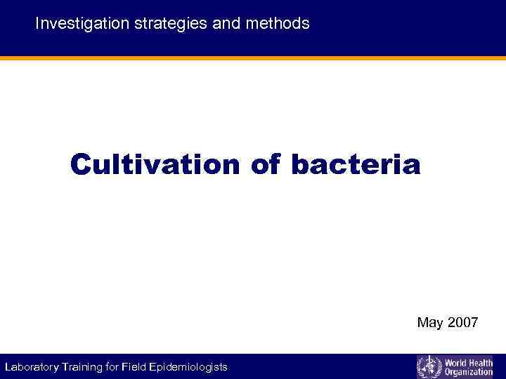 Investigation strategies and methods Cultivation of bacteria May 2007 Laboratory Training for Field Epidemiologists