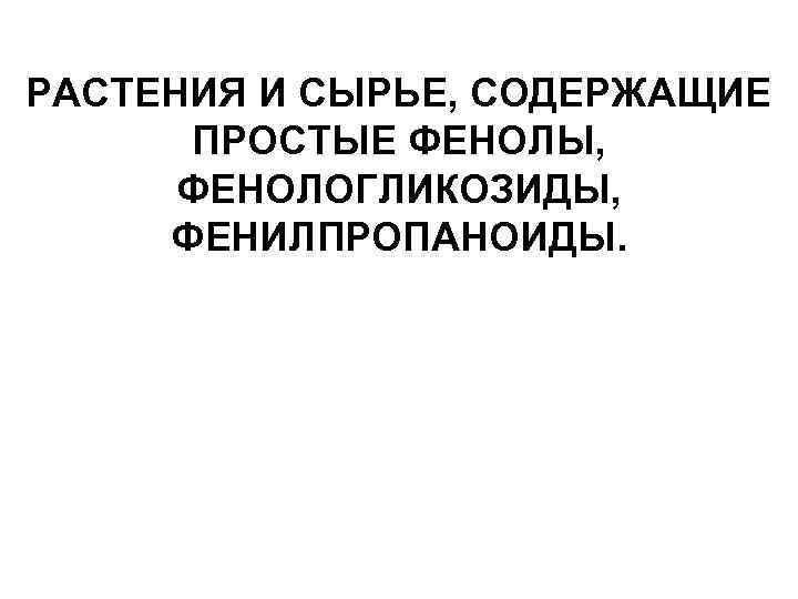 РАСТЕНИЯ И СЫРЬЕ, СОДЕРЖАЩИЕ ПРОСТЫЕ ФЕНОЛЫ, ФЕНОЛОГЛИКОЗИДЫ, ФЕНИЛПРОПАНОИДЫ. 