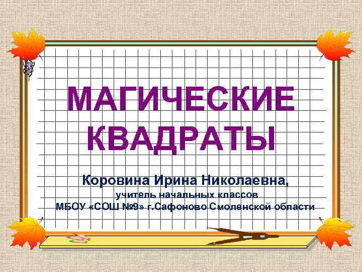 МАГИЧЕСКИЕ КВАДРАТЫ Коровина Ирина Николаевна, учитель начальных классов МБОУ «СОШ № 9» г. Сафоново