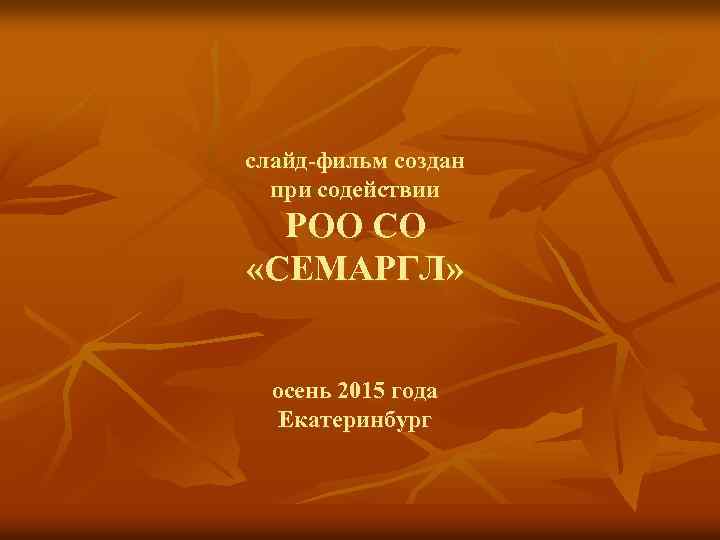 слайд-фильм создан при содействии РОО СО «СЕМАРГЛ» осень 2015 года Екатеринбург 