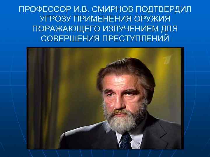 ПРОФЕССОР И. В. СМИРНОВ ПОДТВЕРДИЛ УГРОЗУ ПРИМЕНЕНИЯ ОРУЖИЯ ПОРАЖАЮЩЕГО ИЗЛУЧЕНИЕМ ДЛЯ СОВЕРШЕНИЯ ПРЕСТУПЛЕНИЙ 