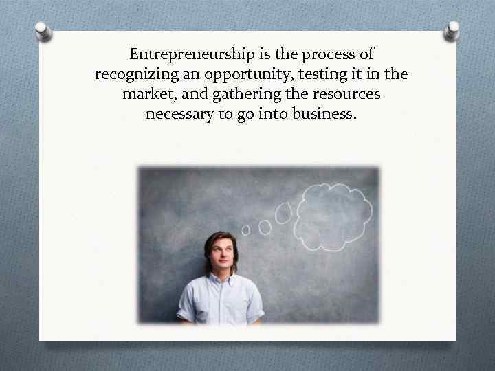 Entrepreneurship is the process of recognizing an opportunity, testing it in the market, and