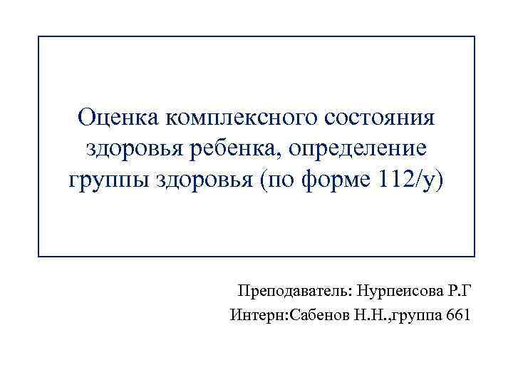 Оценка комплексного состояния здоровья ребенка, определение группы здоровья (по форме 112/у) Преподаватель: Нурпеисова Р.