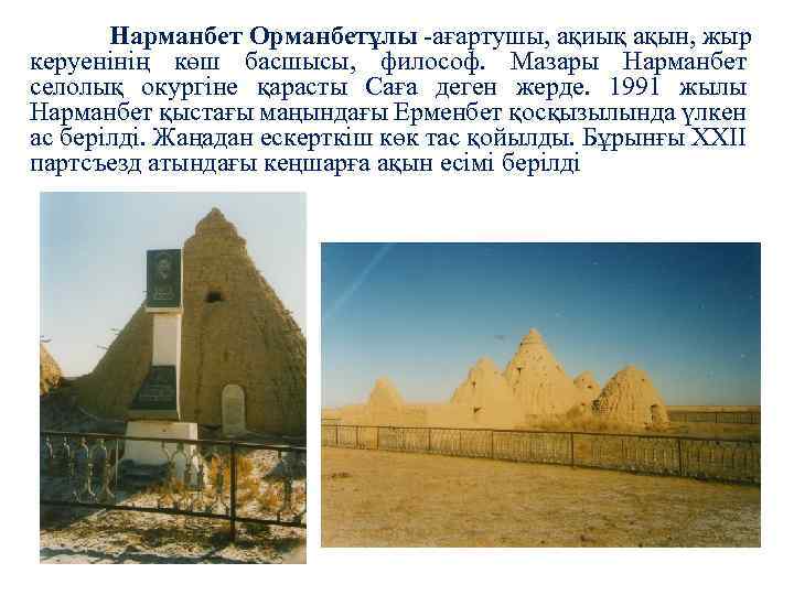 Нарманбет Орманбетұлы -ағартушы, ақиық ақын, жыр керуенінің көш басшысы, философ. Мазары Нарманбет селолық окургіне