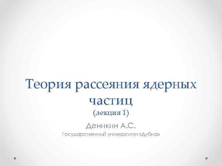 Теория рассеяния ядерных частиц (лекция 1) Деникин А. С. Государственный университет «Дубна» 