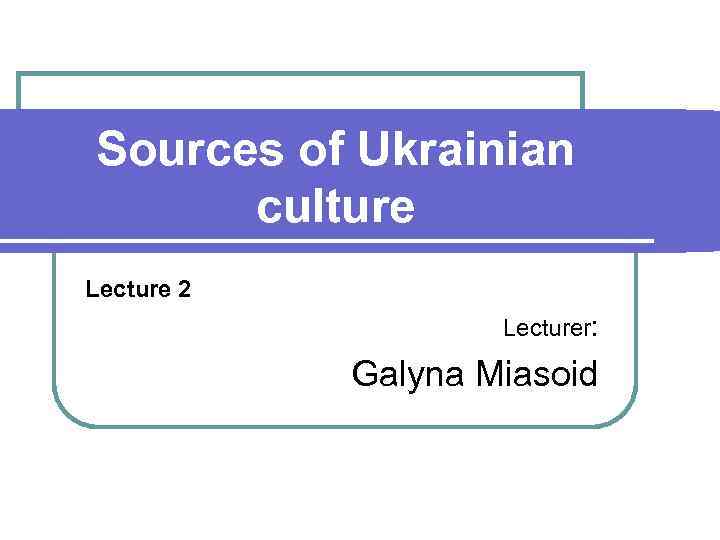 Sources of Ukrainian culture Lecture 2 Lecturer: Galyna Miasoid 