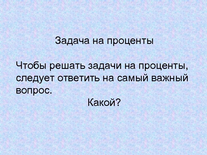 Задача на проценты Чтобы решать задачи на проценты, следует ответить на самый важный вопрос.