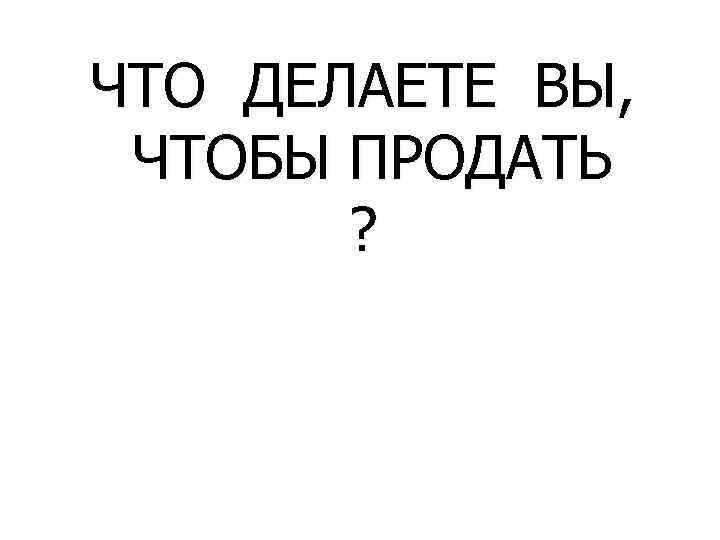 ЧТО ДЕЛАЕТЕ ВЫ, ЧТОБЫ ПРОДАТЬ ? 