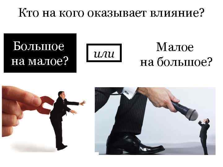 Кто на кого оказывает влияние? Большое на малое? или Малое на большое? 