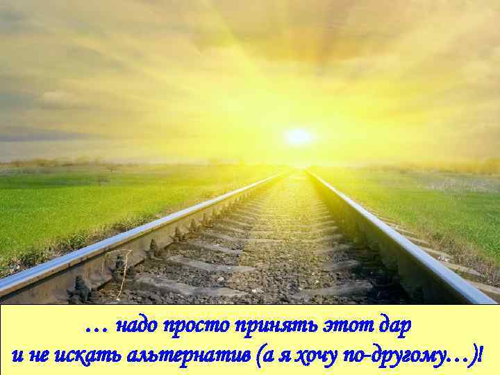 … надо просто принять этот дар и не искать альтернатив (а я хочу по-другому…)!