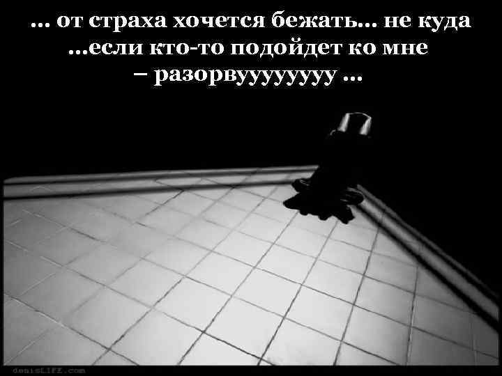 … от страха хочется бежать… не куда …если кто-то подойдет ко мне – разорвуууу