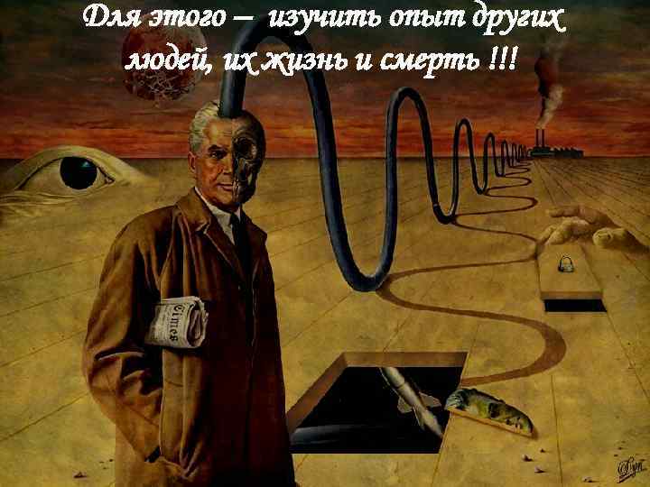 Для этого – изучить опыт других людей, их жизнь и смерть !!! 