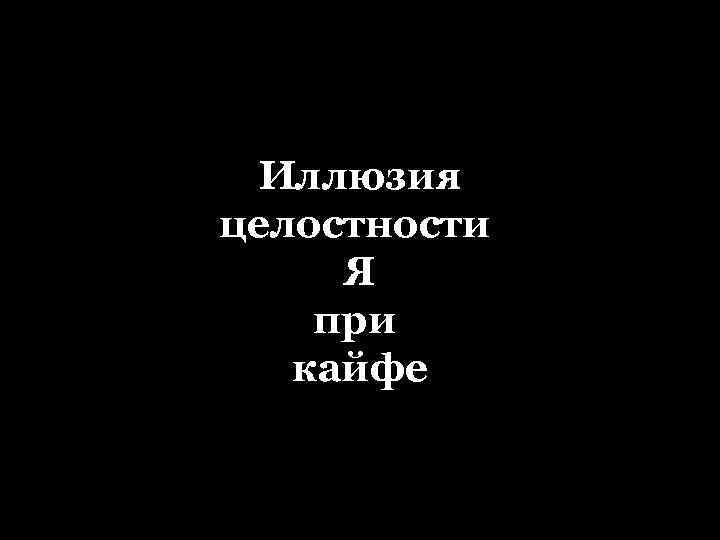 Иллюзия целостности Ощущение целостности Я Я при кайфе 